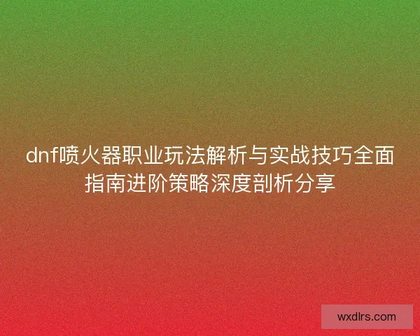 dnf喷火器职业玩法解析与实战技巧全面指南进阶策略深度剖析分享