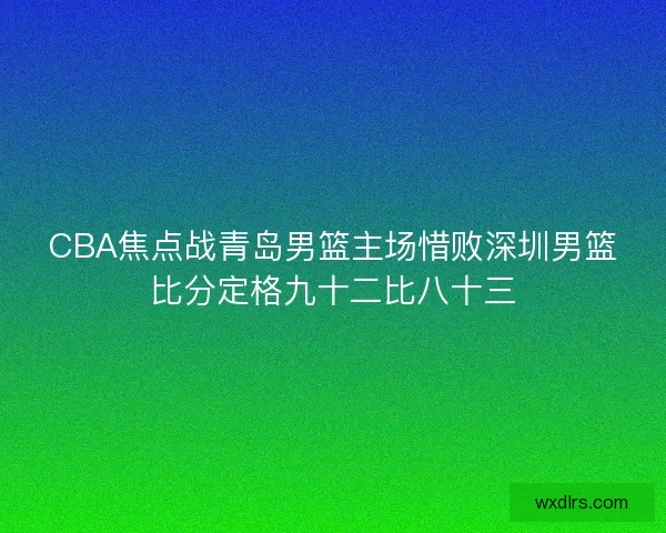 CBA焦点战青岛男篮主场惜败深圳男篮比分定格九十二比八十三