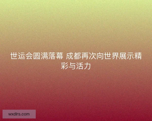 世运会圆满落幕 成都再次向世界展示精彩与活力