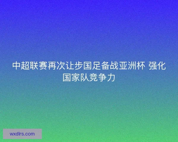 中超联赛再次让步国足备战亚洲杯 强化国家队竞争力
