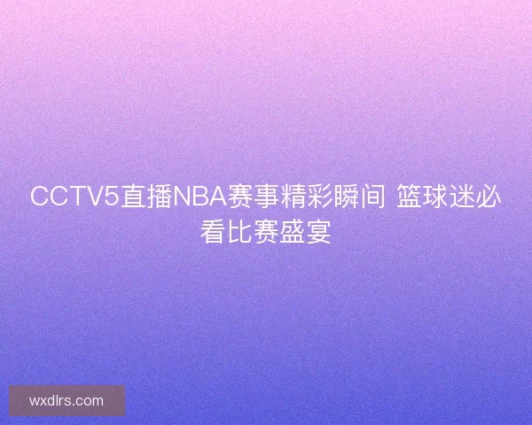 CCTV5直播NBA赛事精彩瞬间 篮球迷必看比赛盛宴
