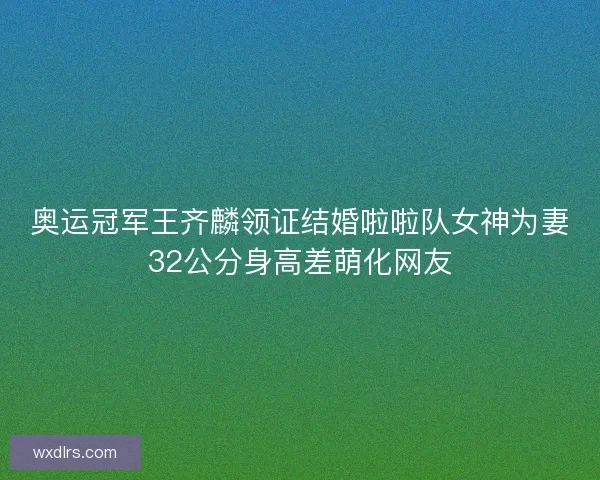 奥运冠军王齐麟领证结婚啦啦队女神为妻32公分身高差萌化网友