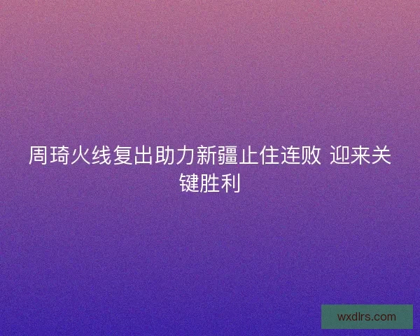周琦火线复出助力新疆止住连败 迎来关键胜利